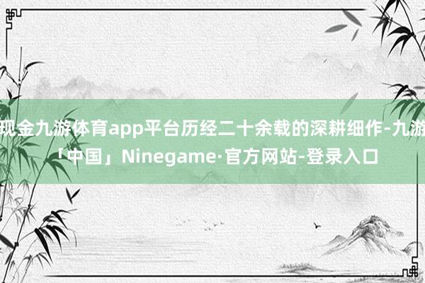 现金九游体育app平台历经二十余载的深耕细作-九游「中国」Ninegame·官方网站-登录入口