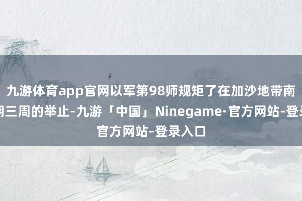 九游体育app官网以军第98师规矩了在加沙地带南部为期三周的举止-九游「中国」Ninegame·官方网站-登录入口