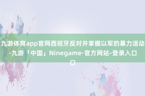 九游体育app官网西班牙反对并掌握以军的暴力活动-九游「中国」Ninegame·官方网站-登录入口