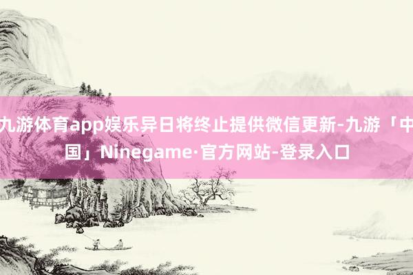 九游体育app娱乐异日将终止提供微信更新-九游「中国」Ninegame·官方网站-登录入口