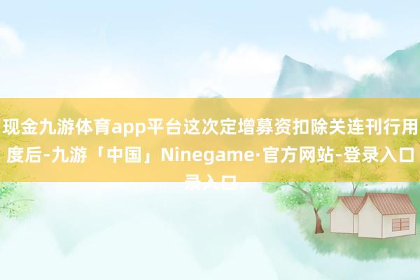 现金九游体育app平台这次定增募资扣除关连刊行用度后-九游「中国」Ninegame·官方网站-登录入口