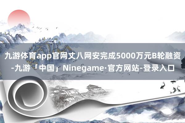 九游体育app官网丈八网安完成5000万元B轮融资-九游「中国」Ninegame·官方网站-登录入口