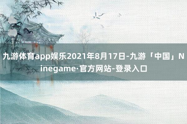 九游体育app娱乐2021年8月17日-九游「中国」Ninegame·官方网站-登录入口