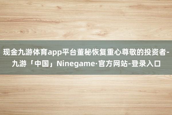 现金九游体育app平台董秘恢复重心尊敬的投资者-九游「中国」Ninegame·官方网站-登录入口