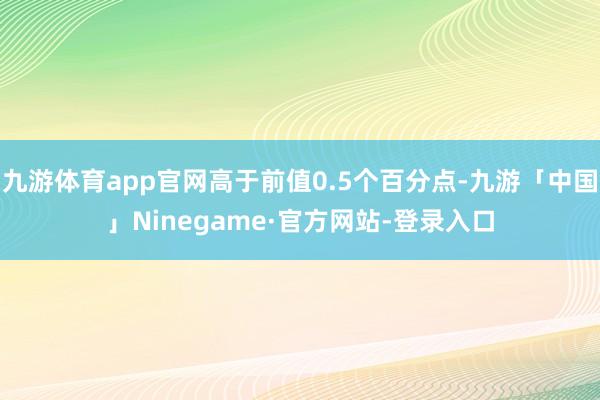 九游体育app官网高于前值0.5个百分点-九游「中国」Ninegame·官方网站-登录入口