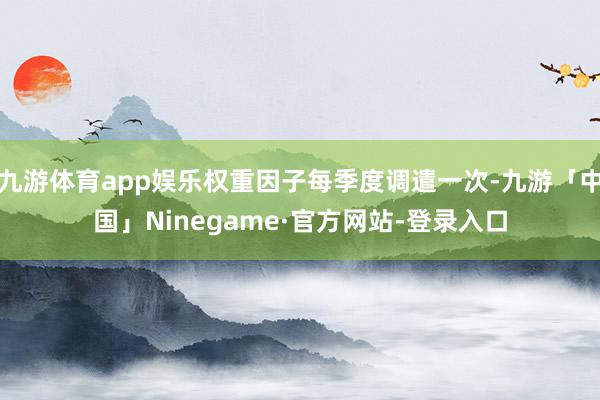 九游体育app娱乐权重因子每季度调遣一次-九游「中国」Ninegame·官方网站-登录入口