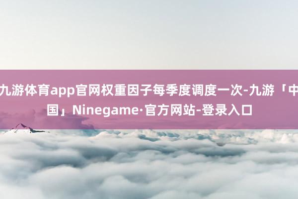 九游体育app官网权重因子每季度调度一次-九游「中国」Ninegame·官方网站-登录入口