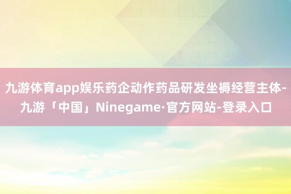 九游体育app娱乐药企动作药品研发坐褥经营主体-九游「中国」Ninegame·官方网站-登录入口