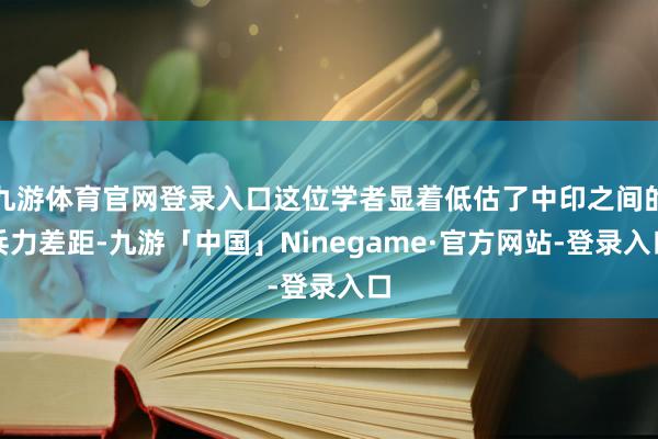 九游体育官网登录入口这位学者显着低估了中印之间的兵力差距-九游「中国」Ninegame·官方网站-登录入口