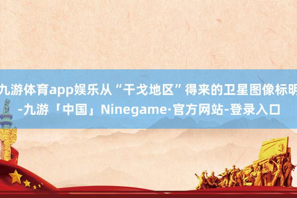 九游体育app娱乐从“干戈地区”得来的卫星图像标明-九游「中国」Ninegame·官方网站-登录入口