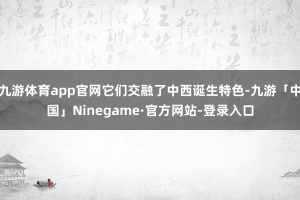 九游体育app官网它们交融了中西诞生特色-九游「中国」Ninegame·官方网站-登录入口