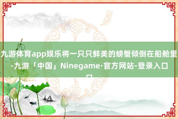 九游体育app娱乐将一只只鲜美的螃蟹倾倒在船舱里-九游「中国」Ninegame·官方网站-登录入口