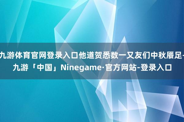 九游体育官网登录入口他道贺悉数一又友们中秋餍足-九游「中国」Ninegame·官方网站-登录入口