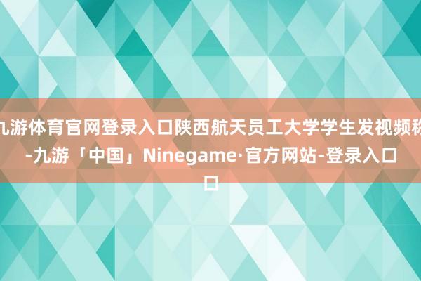 九游体育官网登录入口陕西航天员工大学学生发视频称-九游「中国」Ninegame·官方网站-登录入口