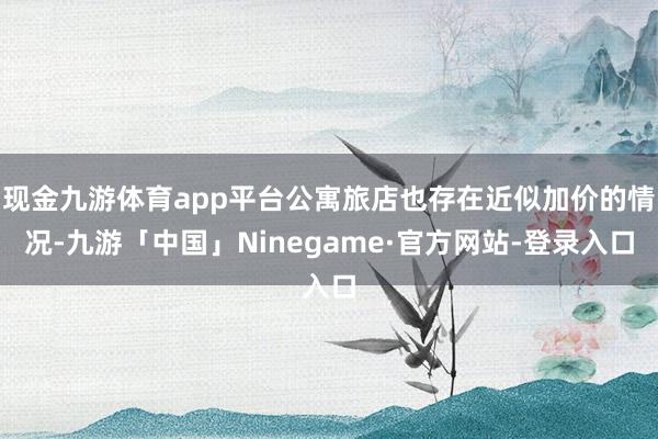 现金九游体育app平台公寓旅店也存在近似加价的情况-九游「中国」Ninegame·官方网站-登录入口