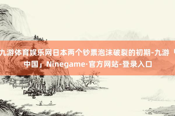 九游体育娱乐网日本两个钞票泡沫破裂的初期-九游「中国」Ninegame·官方网站-登录入口