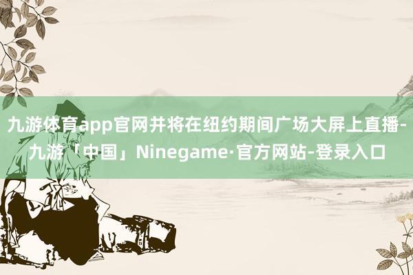 九游体育app官网并将在纽约期间广场大屏上直播-九游「中国」Ninegame·官方网站-登录入口