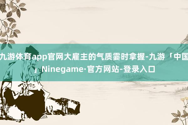 九游体育app官网大雇主的气质霎时拿握-九游「中国」Ninegame·官方网站-登录入口