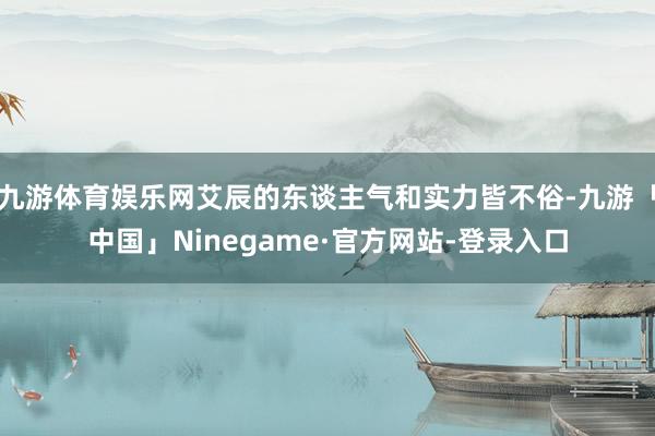 九游体育娱乐网艾辰的东谈主气和实力皆不俗-九游「中国」Ninegame·官方网站-登录入口