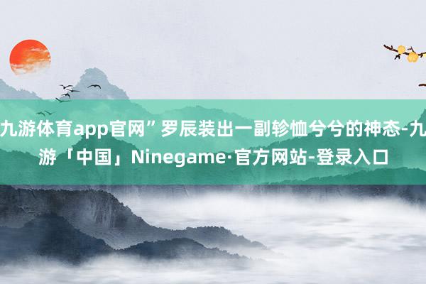 九游体育app官网”罗辰装出一副轸恤兮兮的神态-九游「中国」Ninegame·官方网站-登录入口