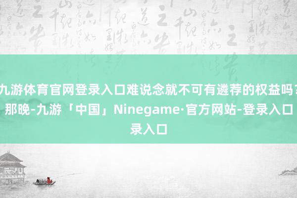 九游体育官网登录入口难说念就不可有遴荐的权益吗？那晚-九游「中国」Ninegame·官方网站-登录入口