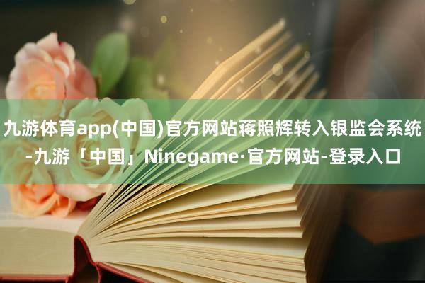 九游体育app(中国)官方网站蒋照辉转入银监会系统-九游「中国」Ninegame·官方网站-登录入口