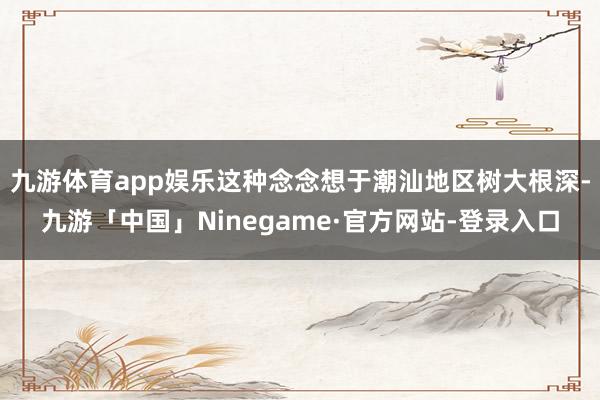 九游体育app娱乐这种念念想于潮汕地区树大根深-九游「中国」Ninegame·官方网站-登录入口