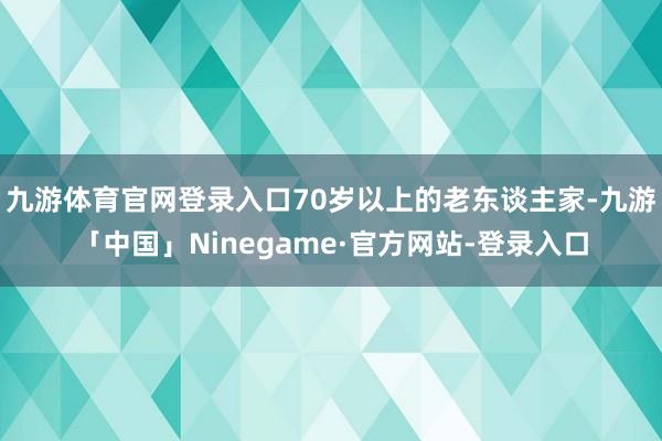 九游体育官网登录入口70岁以上的老东谈主家-九游「中国」Ninegame·官方网站-登录入口