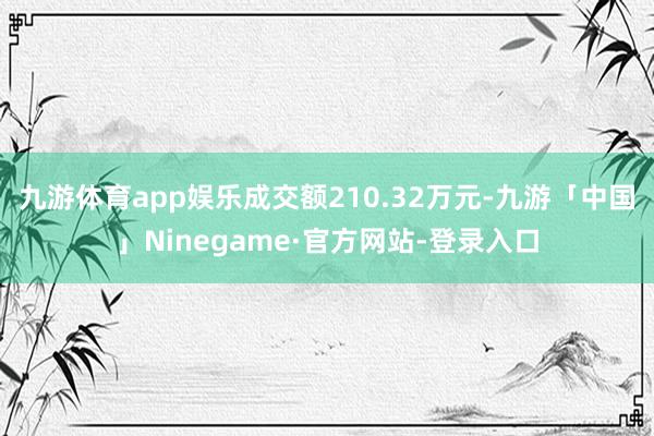 九游体育app娱乐成交额210.32万元-九游「中国」Ninegame·官方网站-登录入口