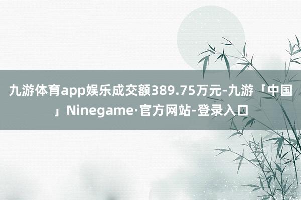 九游体育app娱乐成交额389.75万元-九游「中国」Ninegame·官方网站-登录入口