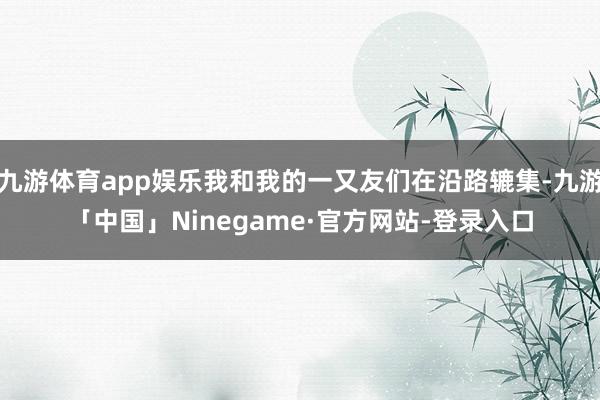 九游体育app娱乐我和我的一又友们在沿路辘集-九游「中国」Ninegame·官方网站-登录入口