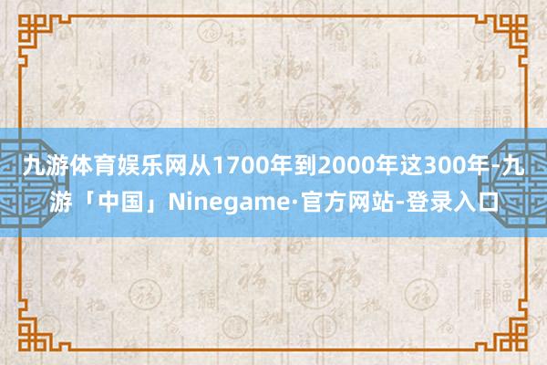 九游体育娱乐网从1700年到2000年这300年-九游「中国」Ninegame·官方网站-登录入口