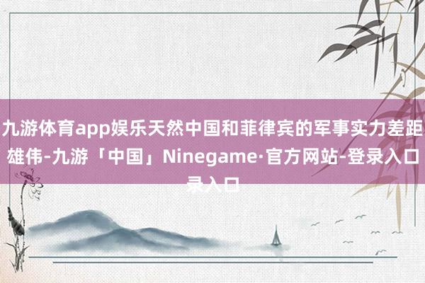 九游体育app娱乐天然中国和菲律宾的军事实力差距雄伟-九游「中国」Ninegame·官方网站-登录入口