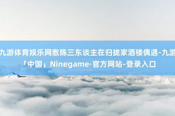 九游体育娱乐网敷陈三东谈主在归拢家酒楼偶遇-九游「中国」Ninegame·官方网站-登录入口