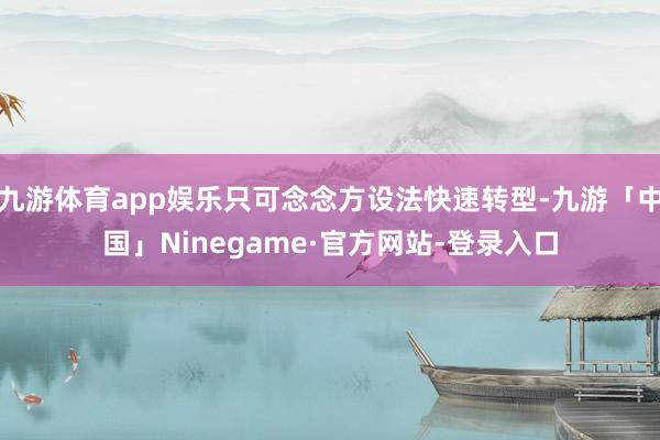 九游体育app娱乐只可念念方设法快速转型-九游「中国」Ninegame·官方网站-登录入口