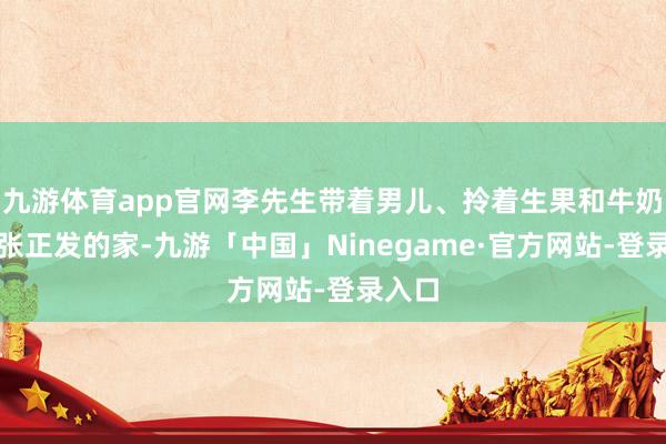 九游体育app官网李先生带着男儿、拎着生果和牛奶赶到张正发的家-九游「中国」Ninegame·官方网站-登录入口