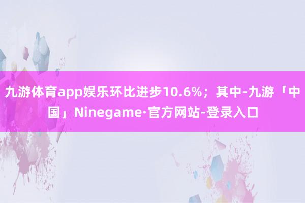 九游体育app娱乐环比进步10.6%；其中-九游「中国」Ninegame·官方网站-登录入口