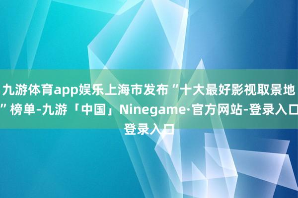 九游体育app娱乐上海市发布“十大最好影视取景地”榜单-九游「中国」Ninegame·官方网站-登录入口