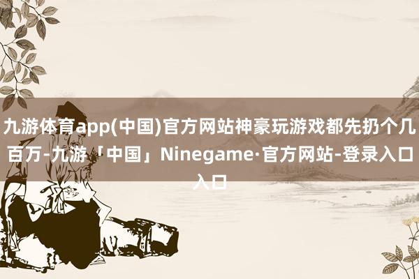 九游体育app(中国)官方网站神豪玩游戏都先扔个几百万-九游「中国」Ninegame·官方网站-登录入口