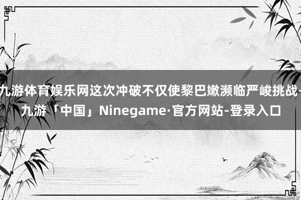 九游体育娱乐网这次冲破不仅使黎巴嫩濒临严峻挑战-九游「中国」Ninegame·官方网站-登录入口