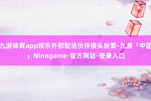 九游体育app娱乐外部配结伙伴接头纷繁-九游「中国」Ninegame·官方网站-登录入口