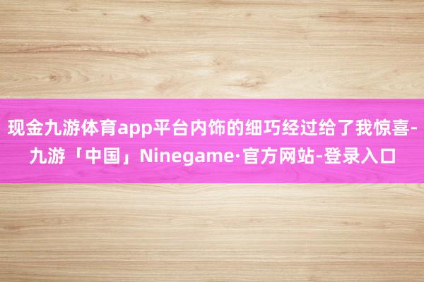 现金九游体育app平台内饰的细巧经过给了我惊喜-九游「中国」Ninegame·官方网站-登录入口