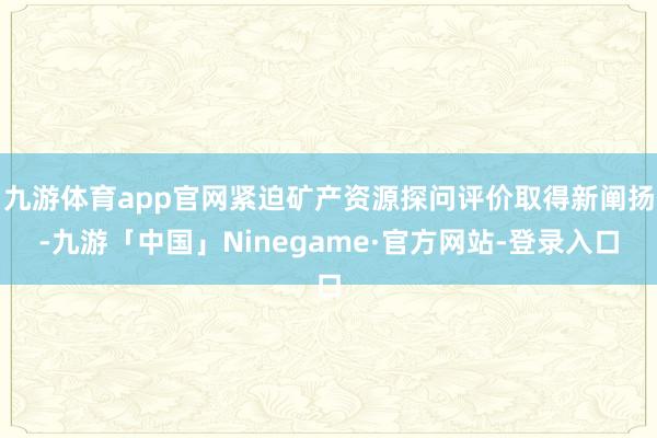 九游体育app官网紧迫矿产资源探问评价取得新阐扬-九游「中国」Ninegame·官方网站-登录入口