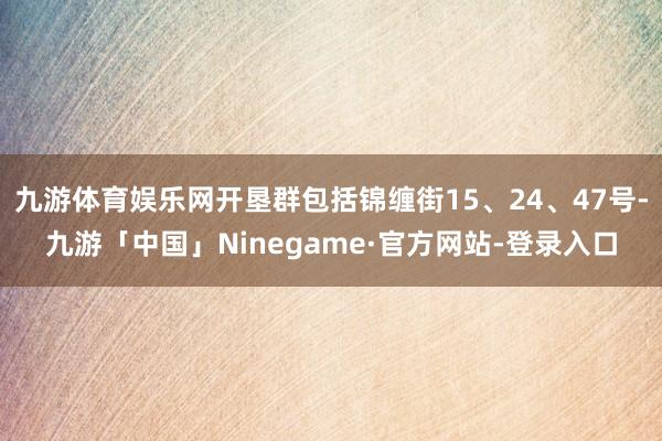 九游体育娱乐网开垦群包括锦缠街15、24、47号-九游「中国」Ninegame·官方网站-登录入口