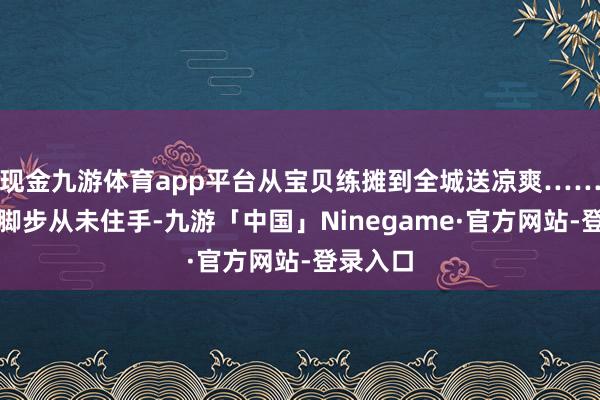 现金九游体育app平台从宝贝练摊到全城送凉爽……咱们的脚步从未住手-九游「中国」Ninegame·官方网站-登录入口