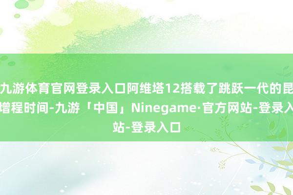 九游体育官网登录入口阿维塔12搭载了跳跃一代的昆仑增程时间-九游「中国」Ninegame·官方网站-登录入口