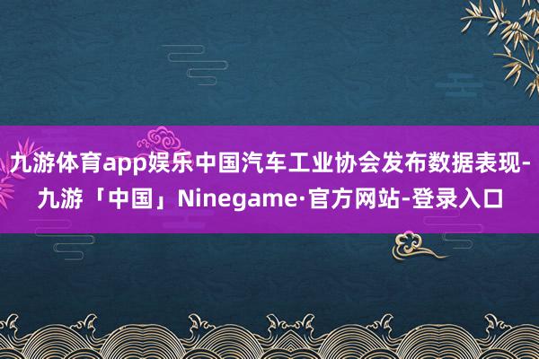 九游体育app娱乐中国汽车工业协会发布数据表现-九游「中国」Ninegame·官方网站-登录入口