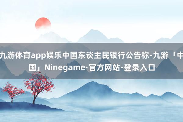 九游体育app娱乐中国东谈主民银行公告称-九游「中国」Ninegame·官方网站-登录入口