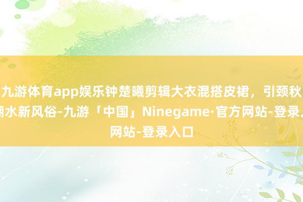 九游体育app娱乐钟楚曦剪辑大衣混搭皮裙，引颈秋冬潮水新风俗-九游「中国」Ninegame·官方网站-登录入口