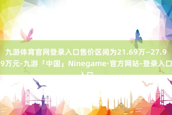 九游体育官网登录入口售价区间为21.69万—27.99万元-九游「中国」Ninegame·官方网站-登录入口